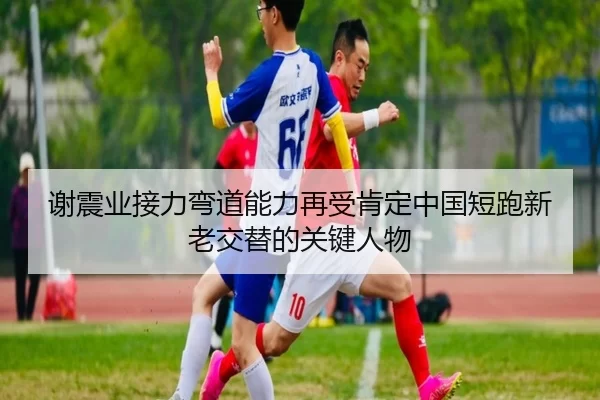 谢震业接力弯道能力再受肯定中国短跑新老交替的关键人物